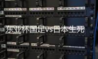 东亚杯国足vs日本生死战有变，久帅变阵�，央视直播，1