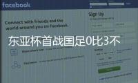 东亚杯首战国足0比3不敌韩国，对阵韩国六连败且一球未进