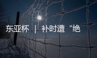 东亚杯 ｜ 补时遭“绝平” 中国女足2:2战平韩国