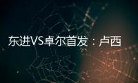 东进VS卓尔首发：卢西PK维森特 忻峰梅方齐首发