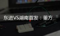 东进VS湖南首发：董方卓任箭头 宋泰林防线中坚