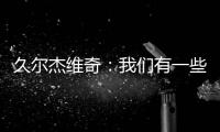 久尔杰维奇：我们有一些很好的时刻，但前场和前锋的联系不够好