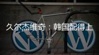 久尔杰维奇：韩国配得上取胜；吾米提江打左后卫是因为球队伤病多