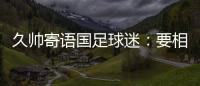 久帅寄语国足球迷：要相信中国队，无论高兴与否球迷一直都在