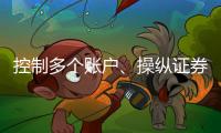 控制多个账户�、操纵证券市场！一股民遭证监会处罚近3亿元