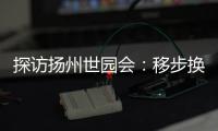 探访扬州世园会	：移步换景感受世界园艺多彩魅力