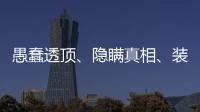 愚蠢透顶
、隐瞒真相	
、装瞎装聋