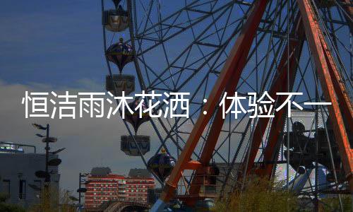 恒洁花洒粒粒皆辛苦