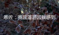 恩佐：赛后落泪因我感到激动 马雷斯卡的战术在比赛中都实现了