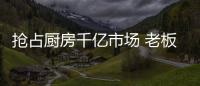 抢占厨房千亿市场 老板
、华帝等品牌各显神通
