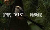 护航“618”：潍柴服务全力守护快递物流