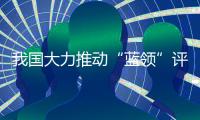 我国大力推动“蓝领”评职称、涨待遇