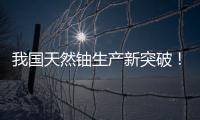 我国天然铀生产新突破！“国铀一号”成功生产下线“第一桶铀”
