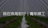 我在珠海挺好｜青年焊工杨世林：做“卷王”�，书写自己的工匠成长故事