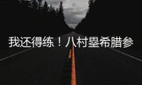 我还得练
！八村塁希腊参加乔丹品牌活动 仍不忘训练