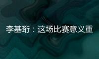 李基珩：这场比赛意义重大，若能拿下将达到我们预想的开端