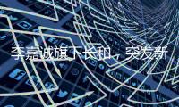 李嘉诚旗下长和，突发新公告