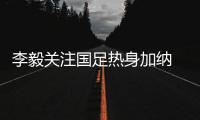 李毅关注国足热身加纳 能抓住耗子的猫才是好猫