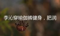李沁穿瑜伽裤健身	，肥润撩人，这也许就是生活吧