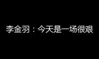 李金羽：今天是一场很艰苦的比赛	，最后10分钟我们顶住了压力