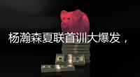杨瀚森夏联首训大爆发	，97%传球到位率�！队友惊呼没见过这么传球的