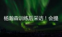 杨瀚森训练后采访！会提速变风格
，暗示CBA动作脏�，喊话夏季联赛