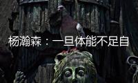 杨瀚森：一旦体能不足自己在场上可能就是副作用 要努力进步