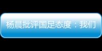 杨晨批评国足态度	：我们队员穿的白的
，裤衩脏没脏 看韩国队多拼