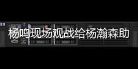 杨鸣现场观战给杨瀚森助阵�：没有考察
、只有助威的一场比赛