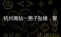 杭州南站一男子坠楼�，警方通报，男子身份曝光，令人唏嘘