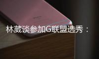 林葳谈参加G联盟选秀
：无论充满多少未知 还是会义无反顾走下去