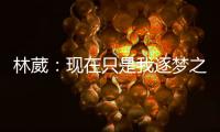 林葳�：现在只是我逐梦之旅的第一步
，我会义无反顾的走下去
