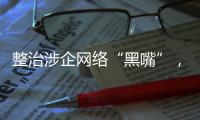 整治涉企网络“黑嘴”，国家网信办公开曝光一批典型案例