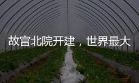 故宫北院开建，世界最大宫殿群为何“开分号”	？