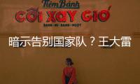 暗示告别国家队？王大雷社媒发文：拜拜