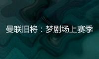 曼联旧将�：梦剧场上赛季变成了噩梦剧场，今夏至少得买四个人