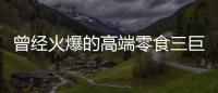 曾经火爆的高端零食三巨头
，撬不开大众的钱包了