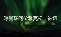 曝曼联问价雅克松，被切尔西1亿标价吓退！哲凯赖什转会闹剧落幕