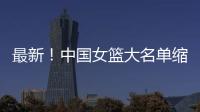 最新！中国女篮大名单缩减至12人	，裁掉4人
，宫鲁鸣押宝2人有风险