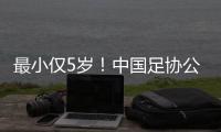 最小仅5岁
！中国足协公布自荐初步结果