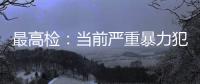 最高检：当前严重暴力犯罪及重刑率大幅下降
