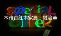 木雅香红木家具
：融洽革新，经典再创造