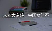 未能大逆转，中国女篮不敌澳大利亚队，韩旭拿到15+9
	，张子宇缺席