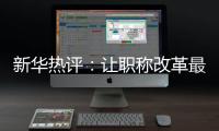 新华热评：让职称改革最大限度激发“人才红利”