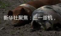 新华社聚焦
：三一重机	
，上海先进制造业的“硬核”担当