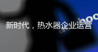 新时代	�，热水器企业运营走向精细化