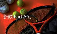 新款iPad Air、iPad明天正式发售 最长可享24期分期免息