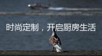 时尚定制，开启厨房生活新体验