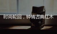 时尚轮回	，钟情古典红木家具