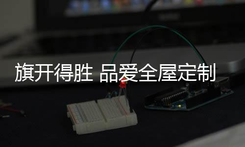 获万热忱周到的旗开全屋服务